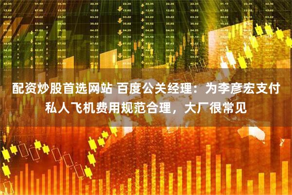 配资炒股首选网站 百度公关经理：为李彦宏支付私人飞机费用规范合理，大厂很常见