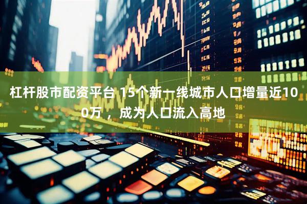 杠杆股市配资平台 15个新一线城市人口增量近100万 ，成为人口流入高地