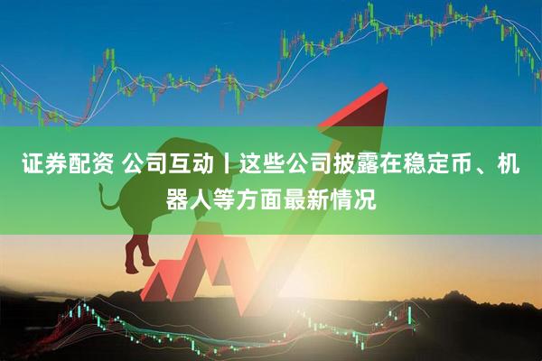 证券配资 公司互动丨这些公司披露在稳定币、机器人等方面最新情况