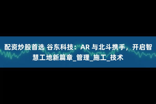 配资炒股首选 谷东科技：AR 与北斗携手，开启智慧工地新篇章_管理_施工_技术