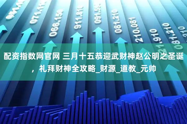 配资指数网官网 三月十五恭迎武财神赵公明之圣诞，礼拜财神全攻略_财源_道教_元帅