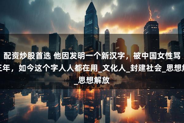 配资炒股首选 他因发明一个新汉字，被中国女性骂了三年，如今这个字人人都在用_文化人_封建社会_思想解放
