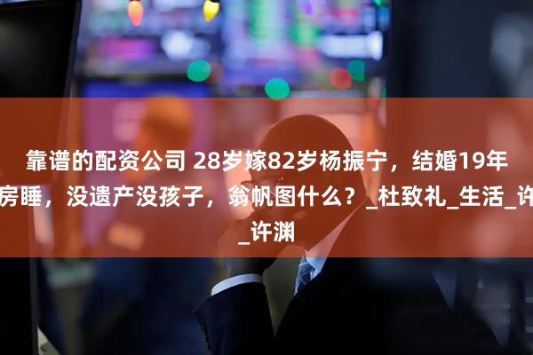 靠谱的配资公司 28岁嫁82岁杨振宁，结婚19年分房睡，没遗产没孩子，翁帆图什么？_杜致礼_生活_许渊