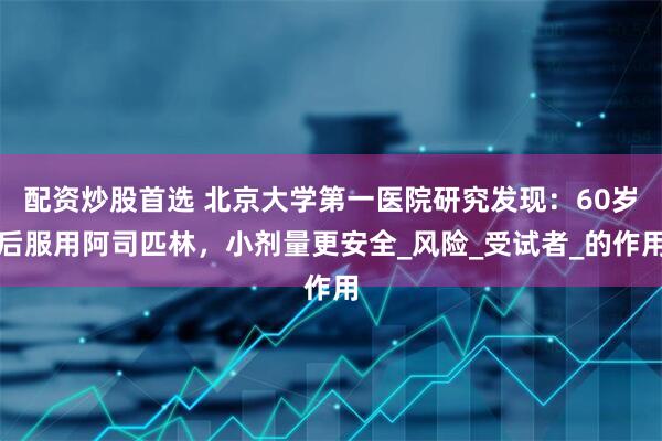 配资炒股首选 北京大学第一医院研究发现：60岁后服用阿司匹林，小剂量更安全_风险_受试者_的作用