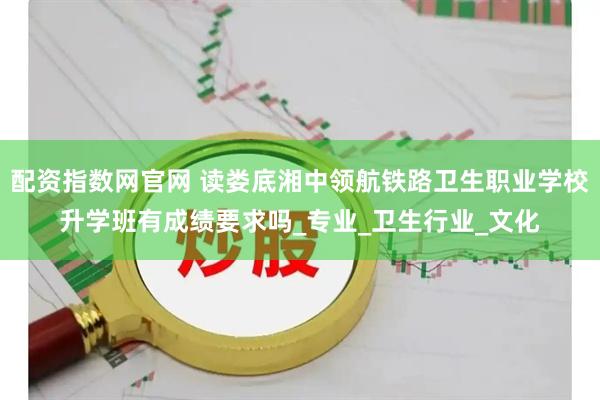 配资指数网官网 读娄底湘中领航铁路卫生职业学校升学班有成绩要求吗_专业_卫生行业_文化