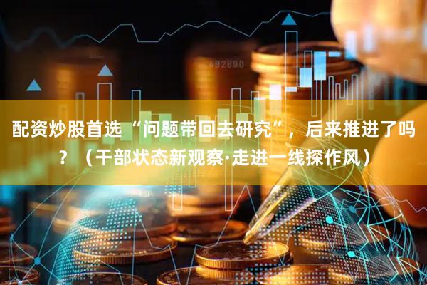 配资炒股首选 “问题带回去研究”，后来推进了吗？（干部状态新观察·走进一线探作风）