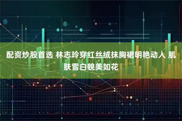 配资炒股首选 林志玲穿红丝绒抹胸裙明艳动人 肌肤雪白貌美如花