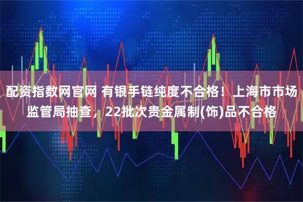 配资指数网官网 有银手链纯度不合格！上海市市场监管局抽查，22批次贵金属制(饰)品不合格