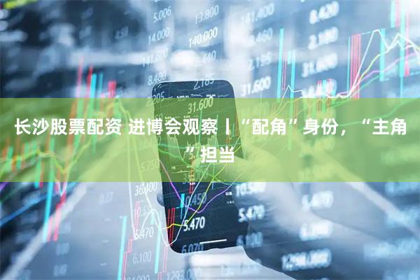 长沙股票配资 进博会观察丨“配角”身份，“主角”担当