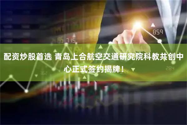 配资炒股首选 青岛上合航空交通研究院科教共创中心正式签约揭牌！